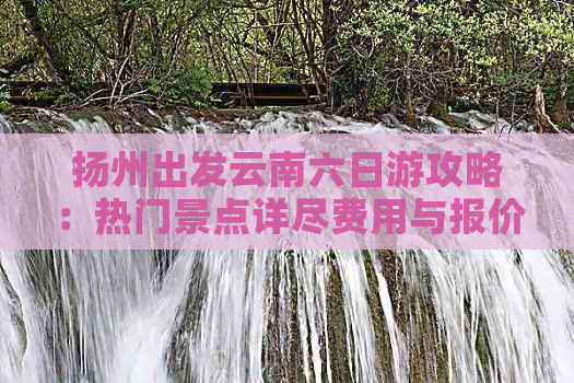 扬州出发云南六日游攻略：热门景点详尽费用与报价一次性了解旅游价格(图1)